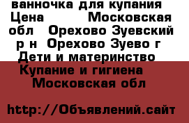 ванночка для купания › Цена ­ 300 - Московская обл., Орехово-Зуевский р-н, Орехово-Зуево г. Дети и материнство » Купание и гигиена   . Московская обл.